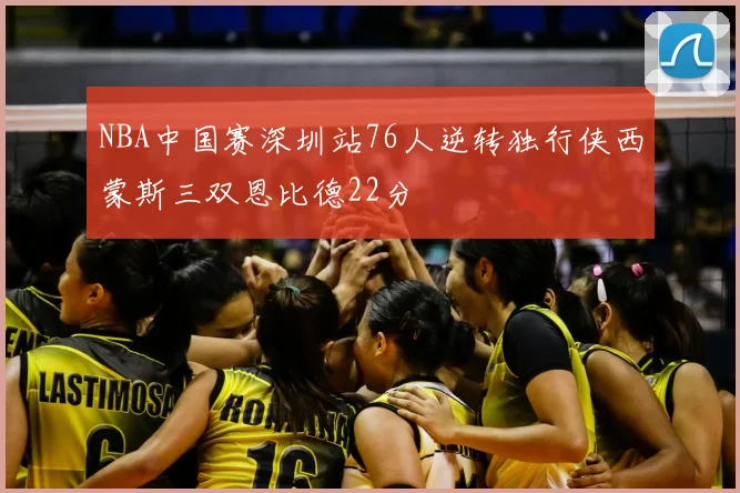 NBA中国赛深圳站76人逆转独行侠西蒙斯三双恩比德22分