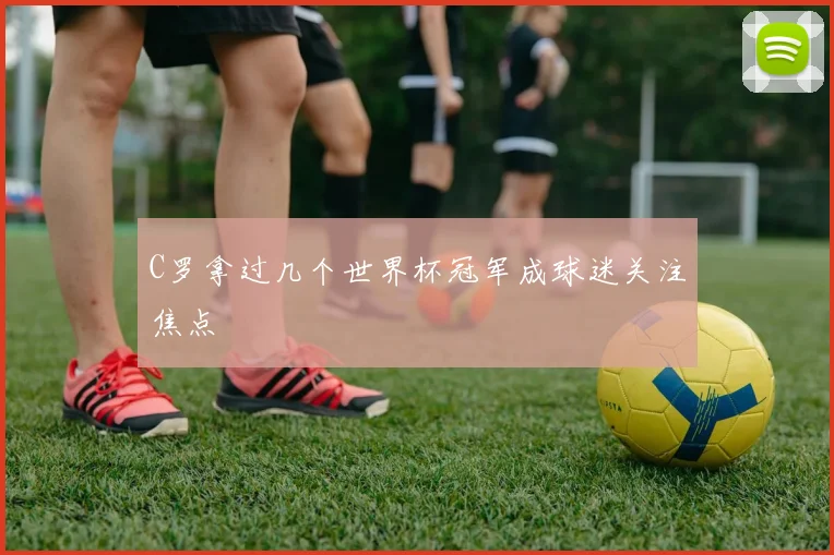 C罗拿过几个世界杯冠军成球迷关注焦点