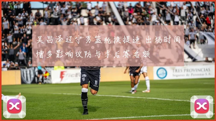 吴昌泽辽宁男篮轮换提速 出场时间增多影响攻防与季后赛名额