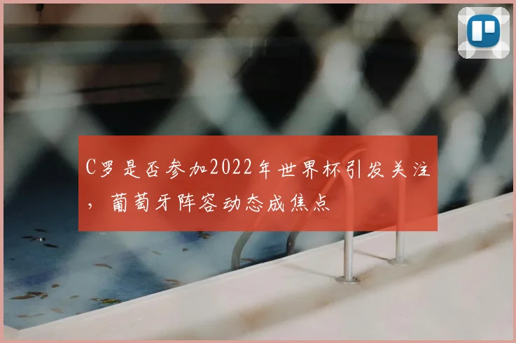 C罗是否参加2022年世界杯引发关注，葡萄牙阵容动态成焦点