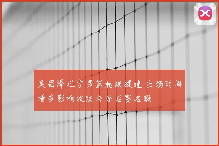 吴昌泽辽宁男篮轮换提速 出场时间增多影响攻防与季后赛名额
