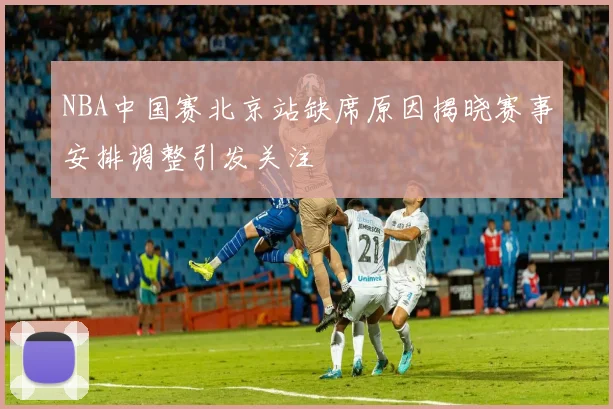 NBA中国赛北京站缺席原因揭晓赛事安排调整引发关注