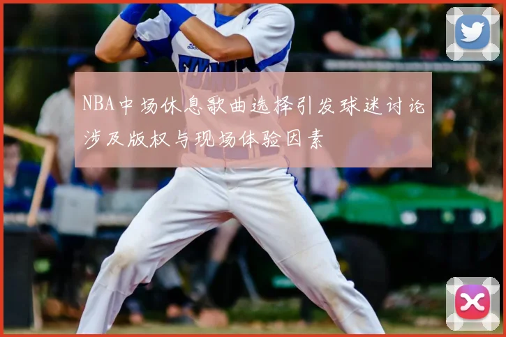 NBA中场休息歌曲选择引发球迷讨论涉及版权与现场体验因素