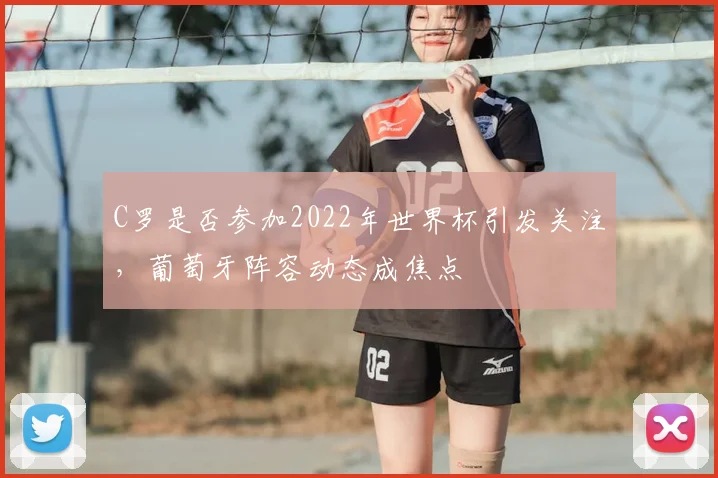 C罗是否参加2022年世界杯引发关注，葡萄牙阵容动态成焦点