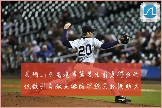 吴珂山东高速男篮复出首秀得分两位数并贡献关键防守稳固轮换助力取胜