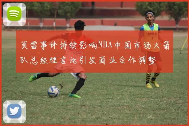 莫雷事件持续影响NBA中国市场火箭队总经理言论引发商业合作调整