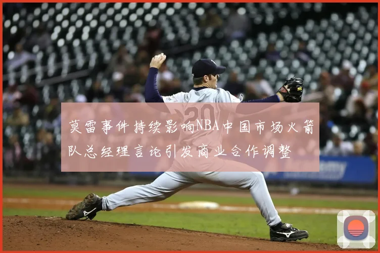 莫雷事件持续影响NBA中国市场火箭队总经理言论引发商业合作调整