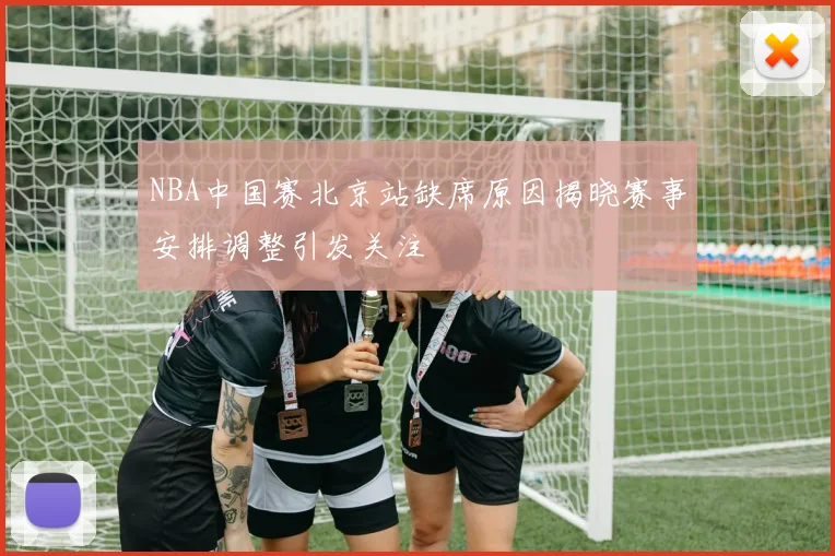 NBA中国赛北京站缺席原因揭晓赛事安排调整引发关注