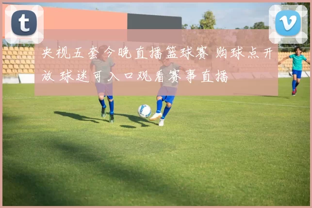 央视五套今晚直播篮球赛 购球点开放 球迷可入口观看赛事直播