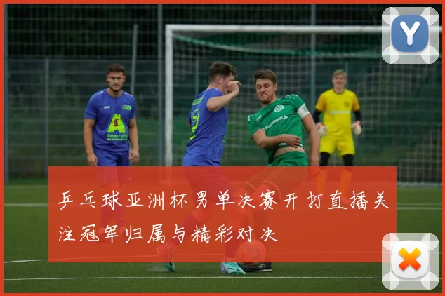 乒乓球亚洲杯男单决赛开打直播关注冠军归属与精彩对决