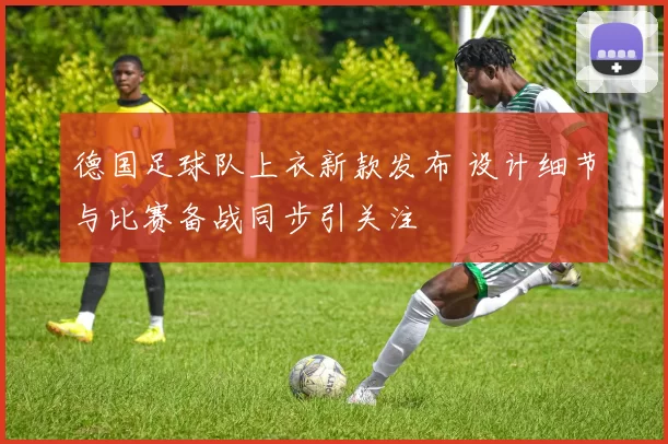 德国足球队上衣新款发布 设计细节与比赛备战同步引关注