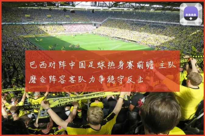 巴西对阵中国足球热身赛前瞻 主队磨合阵容客队力争稳守反击