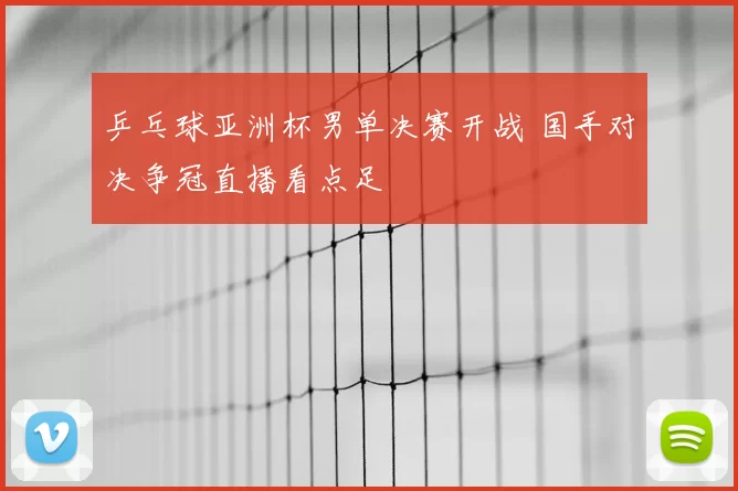 乒乓球亚洲杯男单决赛开战 国手对决争冠直播看点足