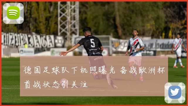 德国足球队下机照曝光 备战欧洲杯首战状态引关注