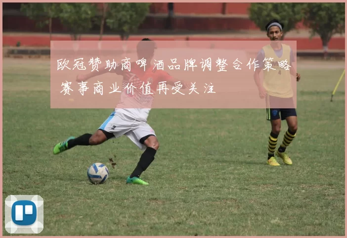 欧冠赞助商啤酒品牌调整合作策略 赛事商业价值再受关注
