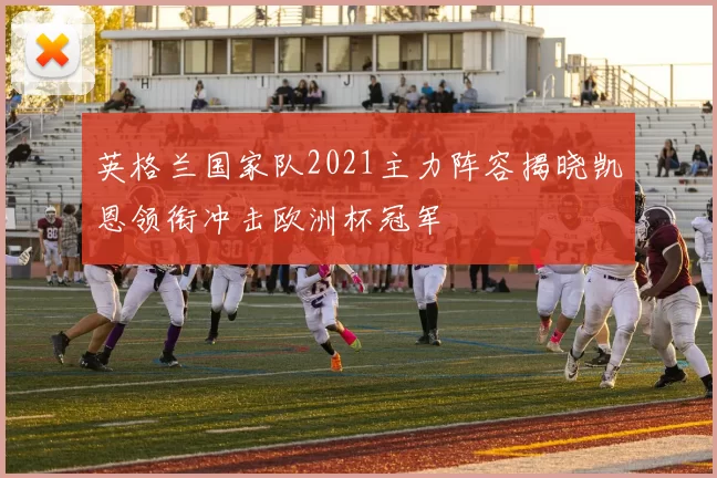 英格兰国家队2021主力阵容揭晓凯恩领衔冲击欧洲杯冠军