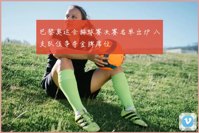 巴黎奥运会排球赛决赛名单出炉 八支队伍争夺金牌席位