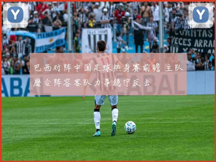 巴西对阵中国足球热身赛前瞻 主队磨合阵容客队力争稳守反击