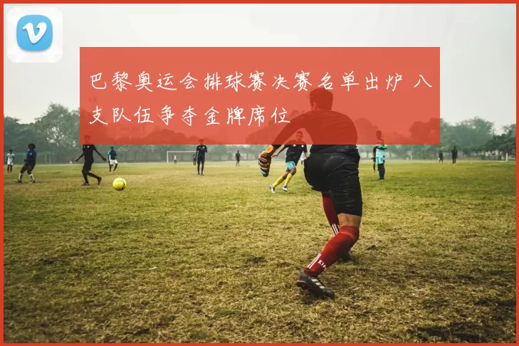 巴黎奥运会排球赛决赛名单出炉 八支队伍争夺金牌席位