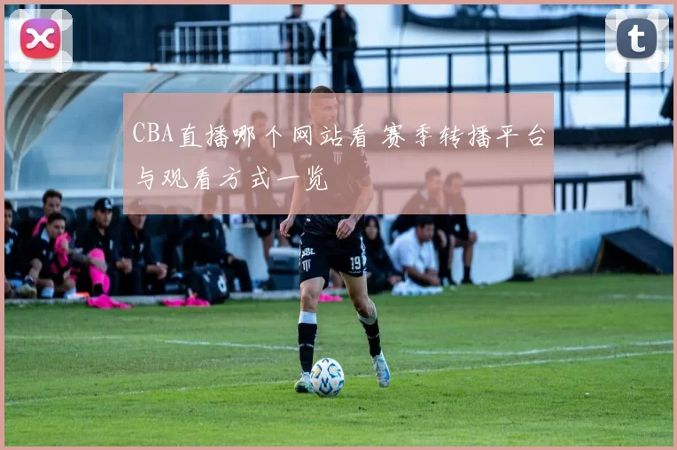 CBA直播哪个网站看 赛季转播平台与观看方式一览