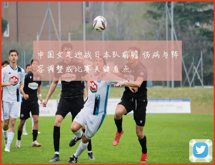 中国女足迎战日本队前瞻 伤病与阵容调整成比赛关键看点