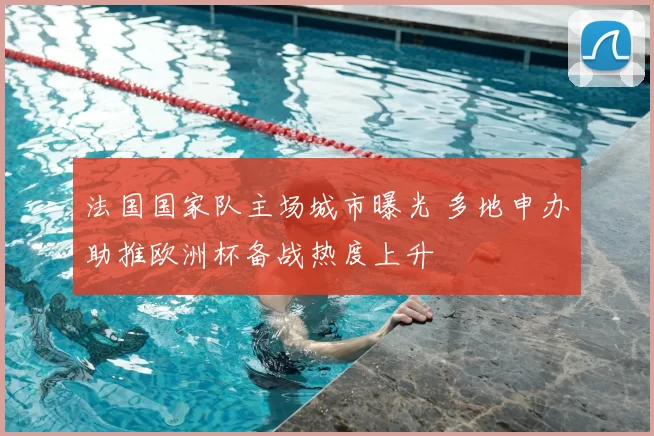 法国国家队主场城市曝光 多地申办助推欧洲杯备战热度上升