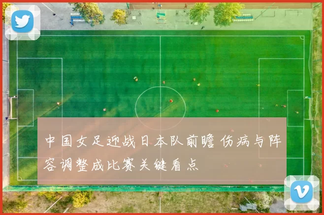 中国女足迎战日本队前瞻 伤病与阵容调整成比赛关键看点