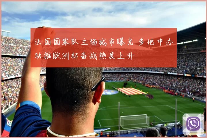 法国国家队主场城市曝光 多地申办助推欧洲杯备战热度上升