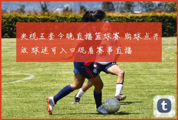 央视五套今晚直播篮球赛 购球点开放 球迷可入口观看赛事直播